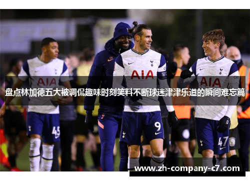 盘点林加德五大被调侃趣味时刻笑料不断球迷津津乐道的瞬间难忘篇