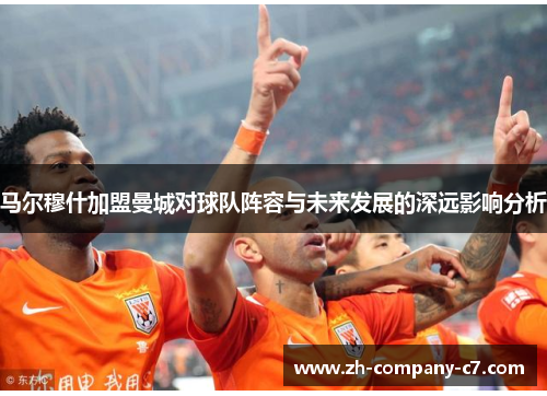 马尔穆什加盟曼城对球队阵容与未来发展的深远影响分析