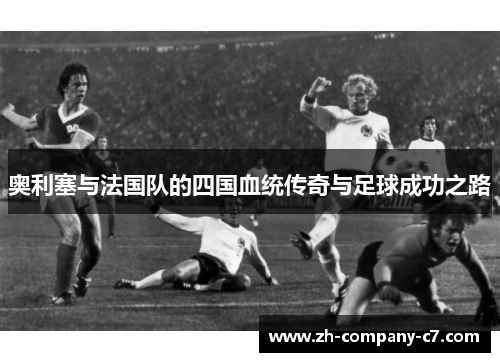 奥利塞与法国队的四国血统传奇与足球成功之路